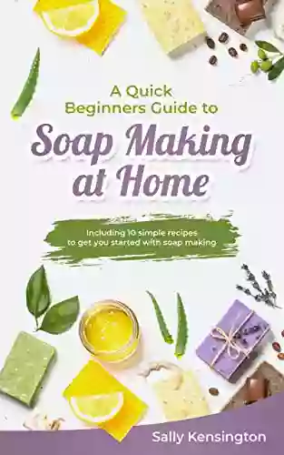 A Quick Beginners Guide To Soap Making At Home: Including 10 Simple Recipes To Get You Started With Soap Making