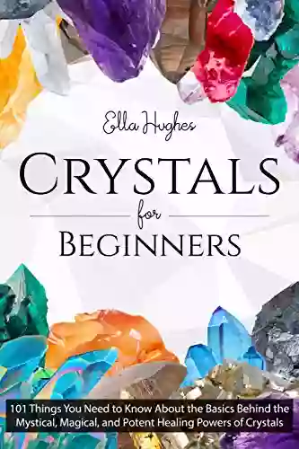 Crystals For Beginners: 101 Things You Need To Know About The Basics Behind The Mystical Magical And Potent Healing Powers Of Crystals