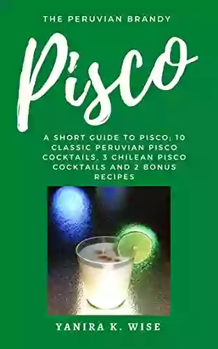 Pisco: The Peruvian Brandy: A Short Guide To Pisco 10 Classic Peruvian Pisco Cocktails 3 Chilean Pisco Cocktails And 2 Bonus Recipes