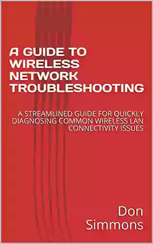 A GUIDE TO WIRELESS NETWORK TROUBLESHOOTING: A STREAMLINED GUIDE FOR QUICKLY DIAGNOSING COMMON WIRELESS LAN CONNECTIVITY ISSUES