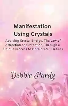 Manifestation Using Crystals: Applying Crystal Energy The Law Of Attraction And Intention Through A Unique Process To Obtain Your Desires