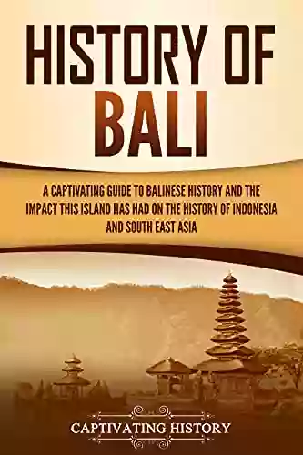 History Of Bali: A Captivating Guide To Balinese History And The Impact This Island Has Had On The History Of Indonesia And Southeast Asia