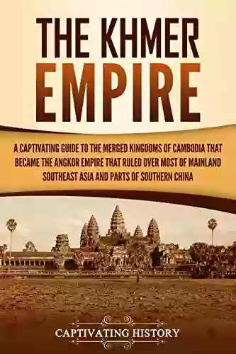 The Khmer Empire: A Captivating Guide To The Merged Kingdoms Of Cambodia That Became The Angkor Empire That Ruled Over Most Of Mainland Southeast Asia And Parts Of Southern China