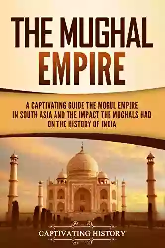 The Mughal Empire: A Captivating Guide To The Mughal Empire In South Asia And The Impact The Mughals Had On The History Of India