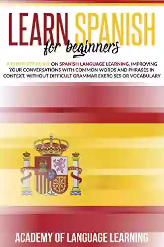 Learn Spanish For Beginners: A Complete Guide On Spanish Language Learning Improving Your Conversations With Common Words And Phrases In Context Without Difficult Grammar Exercises Or Vocabulary