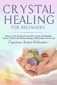 Crystals: Crystal Healing For Beginners Discover The Healing Power Of Crystals And Healing Stones To Heal The Human Energy Field Relieve Stress And Experience Instant Relaxation THIRD EDITION