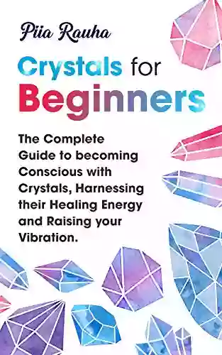 Crystals For Beginners ( Crystals For Beginners The Ultimate Guide): The Complete Guide To Becoming Conscious With Crystals Harnessing Their Healing Energy Raising Your Vibration (Piia Rauha 1)