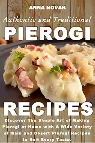 Authentic And Traditional Pierogi Recipes: Discover The Simple Art Of Making Pierogi At Home With A Wide Variety Of Main And Desert Pierogi Recipes To Suit Every Taste