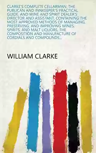 Clarke S Complete Cellarman: The Publican And Innkeeper S Practical Guide And Wine And Spirit Dealer S Director And Assistant Containing The Most Approved Manufacture Of Cordials And Compounds