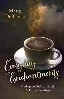 Everyday Enchantments: Musings On Ordinary Magic Daily Conjurings