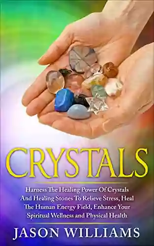 Crystals: Harness The Healing Power Of Crystals And Healing Stones To Relieve Stress Heal The Human Energy Field Enhance Your Spiritual Wellness And Physical Health