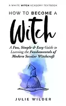 How To Become A Witch: A Fun Simple And Easy Guide To Learning The Fundamentals Of Modern Secular Witchcraft (White Witch Academy Textbook 2)