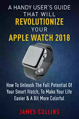 A Handy User S Guide That Will Revolutionize Your Apple Watch 2018: How To Unleash The Full Potential Of Your Apple Watch To Make Your Life Easier A Bit More Colorful