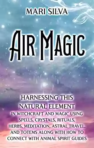 Air Magic: Harnessing This Natural Element In Witchcraft And Magic Using Spells Crystals Rituals Herbs Meditation Astral Travel And Totems Along With Animal Spirit Guides (Elemental Magic)