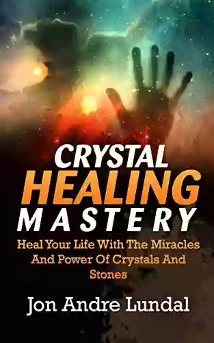 Crystal Healing Mastery: Heal Your Life With The Miracles And Power Of Crystals And Stones