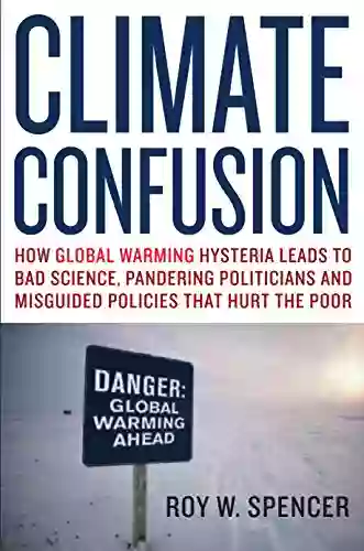 Climate Confusion: How Global Warming Hysteria Leads To Bad Science Pandering Politicians And Misguided Policies That Hurt The Poor