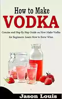 HOW TO MAKE VODKA: Concise And Step By Step Guide On How Make Vodka For Beginners Learn How To Brew Wine