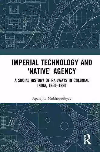 Imperial Technology And Native Agency: A Social History Of Railways In Colonial India 1850 1920 (Empires And The Making Of The Modern World 1650 2000)