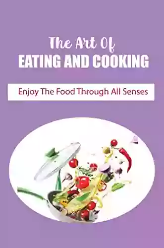 The Art Of Eating And Cooking: Enjoy The Food Through All Senses