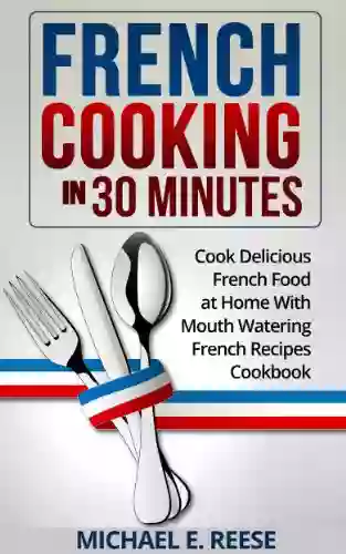 French Cooking In 30 Minutes: Cook Delicious French Food At Home With Mouth Watering French Recipes Cookbook