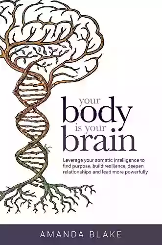 Your Body Is Your Brain: Leverage Your Somatic Intelligence To Find Purpose Build Resilience Deepen Relationships And Lead More Powerfully