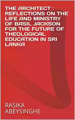 THE ARCHITECT : REFLECTIONS ON THE LIFE AND MINISTRY OF BASIL JACKSON FOR THE FUTURE OF THEOLOGICAL EDUCATION IN SRI LANKA