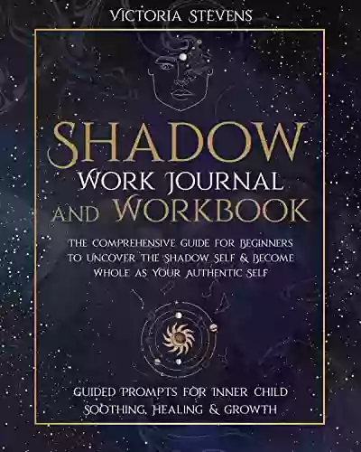 Shadow Work Journal and Workbook : The Comprehensive Guide for Beginners to Uncover the Shadow Self Become Whole as Your Authentic Self Guided Prompts for Inner Child Soothing Healing Growth