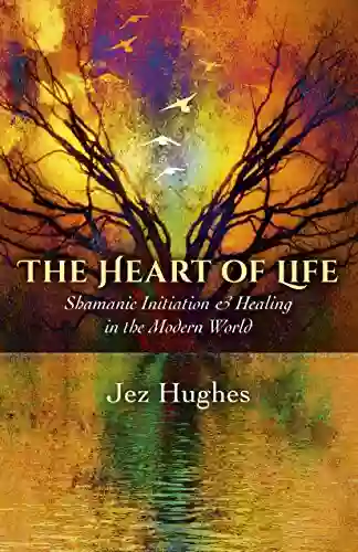 The Heart Of Life: Shamanic Initiation Healing In The Modern World