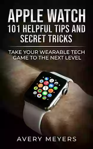 Apple Watch: 101 Helpful Tips And Secret Tricks: Take Your Wearable Tech Game To The Next Level