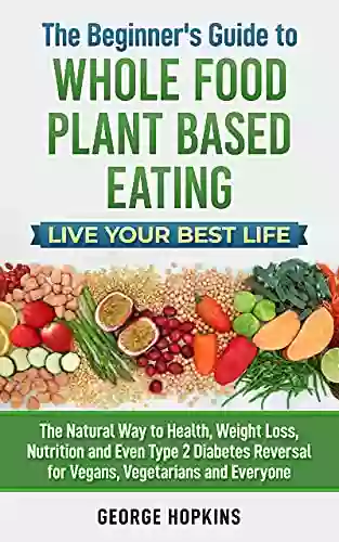 The Beginner S Guide To Whole Food Plant Based Eating Live Your Best Life: The Natural Way To Health Weight Loss Nutrition And Even Type 2 Diabetes Reversal For Vegans Vegetarians And Everyone