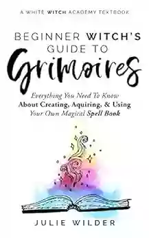 The Beginner Witch S Guide To Grimoires: Everything You Need To Know About Creating Acquiring And Using Your Own Magical Spell (White Witch Academy Textbook 4)