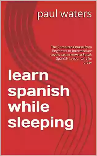 Learn Spanish While Sleeping: The Complete Course From Beginners To Intermediate Levels Learn How To Speak Spanish In Your Car Like Crazy