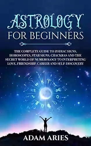 Astrology For Beginners: The Complete Guide To Zodiac Signs Horoscopes Star Signs Chakras And The Secret World Of Numerology To Interpreting Love Friendship Career And Self Discovery