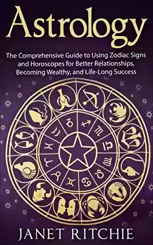 Astrology: The Comprehensive Guide To Using Zodiac Signs And Horoscopes For Better Relationships Becoming Wealthy And Life Long Success