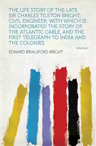 The Life Story Of The Late Sir Charles Tilston Bright Civil Engineer With Which Is Incorporated The Story Of The Atlantic Cable And The First Telegraph To India And The Colonies