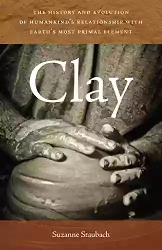 Clay: The History And Evolution Of Humankind S Relationship With Earth S Most Primal Element