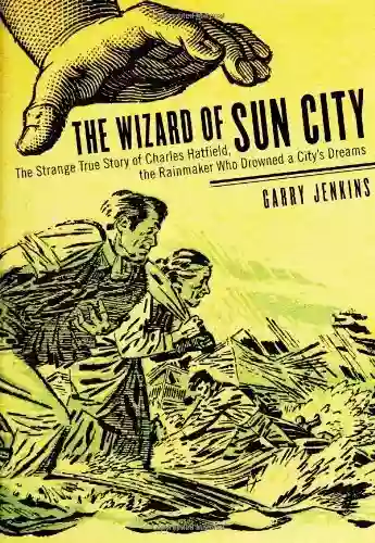 The Wizard Of Sun City: The Strange True Story Of Charles Hatfield The Rainmaker Who Drowned A City S Dreams