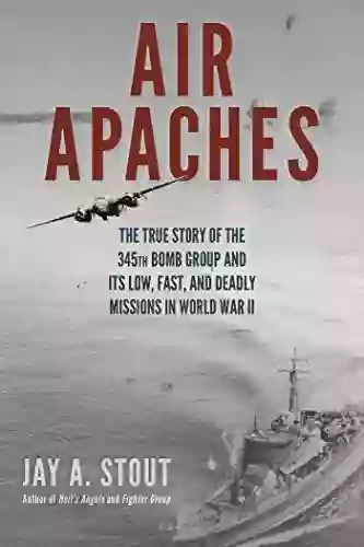 Air Apaches: The True Story Of The 345th Bomb Group And Its Low Fast And Deadly Missions In World War II