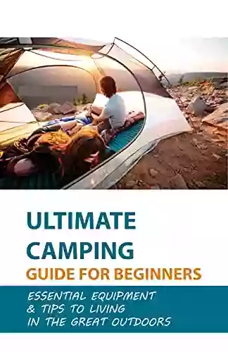 Ultimate Camping Guide For Beginners: Essential Equipment Tips To Living In The Great Outdoors: Camping Meals To Make Camp Cooking A Breeze