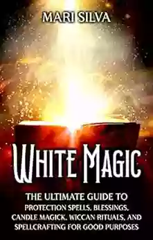 White Magic: The Ultimate Guide To Protection Spells Blessings Candle Magick Wiccan Rituals And Spellcrafting For Good Purposes (Magic Spells)