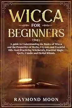 Wicca For Beginners: A Guide To Understanding The Basics Of Wicca And The Properties Of Herbs Crystals And Essential Oils Start Practicing Witchcraft Magic Spells Candle And Herbal Rituals