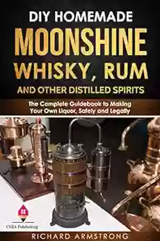 DIY Homemade Moonshine Whisky Rum And Other Distilled Spirits: The Complete Guidebook To Making Your Own Liquor Safely And Legally