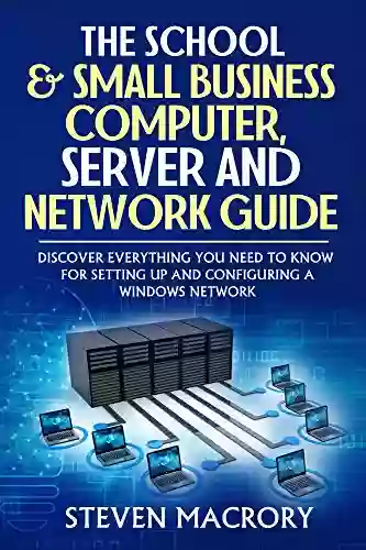 The School And Small Business Computer Server And Network Guide: Discover Everything You Need To Know For Setting Up And Configuring A Windows Network