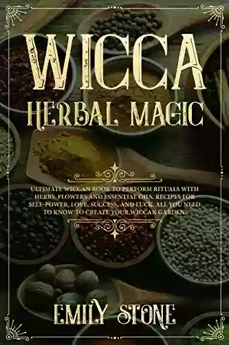 Wicca Herbal Magic: Ultimate Wiccan To Perform Rituals With Herbs Flowers And Essential Oils Recipes For Self Power Love Success And Luck All You Need To Know To Create Your Wiccan Garden