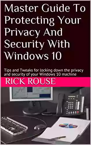 Master Guide To Protecting Your Privacy And Security With Windows 10: Tips And Tweaks For Locking Down The Privacy And Security Of Your Windows 10 Machine