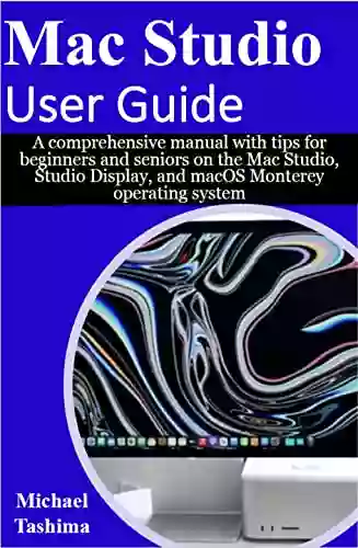 Mac Studio User Guide: A Comprehensive Manual With Tips For Beginners And Seniors On The Mac Studio Studio Display And MacOS Monterey Operating System