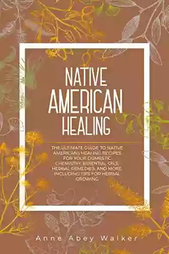 Native American Healing: The Ultimate Guide To Native Americans Healing Recipes For Your Domestic Chemistry: Essential Oils Herbal Remedies And More Including Tips For Herbal Growing