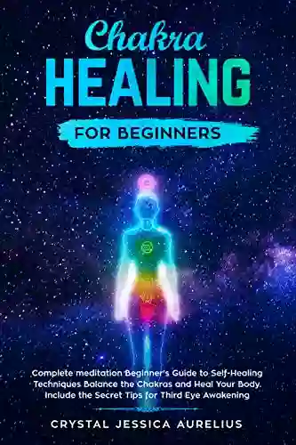 Chakra Healing For Beginners: Complete Meditation Beginner S Guide To Self Healing Techniques Balance The Chakras And Heal Your Body Include The Secret Tips For Third Eye Awakening