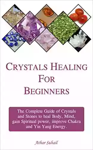 Crystals Healing Guide For Beginners: The Complete Guide Of Crystals And Healing Stones To Heal Body Mind Gain Spiritual Power And Improve Chakra And Yin Yang Energy