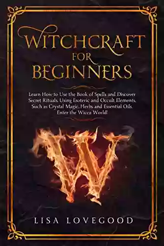 Witchcraft For Beginners: Learn How To Use The Of Spells And Discover Secret Rituals Using Esoteric And Occult Elements Such As Crystal Magic Herbs And Essential Oils Enter The Wicca World